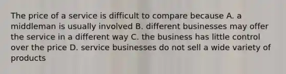 The price of a service is difficult to compare because A. a middleman is usually involved B. different businesses may offer the service in a different way C. the business has little control over the price D. service businesses do not sell a wide variety of products