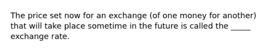 The price set now for an exchange (of one money for another) that will take place sometime in the future is called the _____ exchange rate.