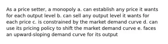 As a price setter, a monopoly a. can establish any price it wants for each output level b. can sell any output level it wants for each price c. is constrained by the market demand curve d. can use its pricing policy to shift the market demand curve e. faces an upward-sloping demand curve for its output