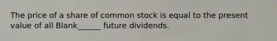 The price of a share of common stock is equal to the present value of all Blank______ future dividends.