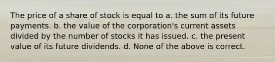 The price of a share of stock is equal to a. the sum of its future payments. b. the value of the corporation's current assets divided by the number of stocks it has issued. c. the present value of its future dividends. d. None of the above is correct.