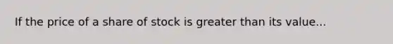 If the price of a share of stock is greater than its value...