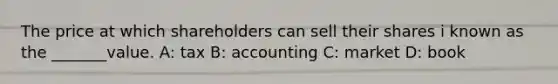 The price at which shareholders can sell their shares i known as the _______value. A: tax B: accounting C: market D: book