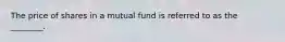 The price of shares in a mutual fund is referred to as the ________.