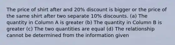 The price of shirt after and 20% discount is bigger or the price of the same shirt after two separate 10% discounts. (a) The quantity in Column A is greater (b) The quantity in Column B is greater (c) The two quantities are equal (d) The relationship cannot be determined from the information given