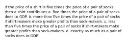 If the price of a shirt is five times the price of a pair of socks, then a shirt contributes a. five times the price of a pair of socks does to GDP. b. more than five times the price of a pair of socks if shirt-makers make greater profits than sock-makers. c. less than five times the price of a pair of socks if shirt-makers make greater profits than sock-makers. d. exactly as much as a pair of socks does to GDP.