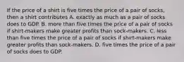 If the price of a shirt is five times the price of a pair of socks, then a shirt contributes A. exactly as much as a pair of socks does to GDP. B. more than five times the price of a pair of socks if shirt-makers make greater profits than sock-makers. C. less than five times the price of a pair of socks if shirt-makers make greater profits than sock-makers. D. five times the price of a pair of socks does to GDP.