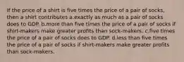 If the price of a shirt is five times the price of a pair of socks, then a shirt contributes a.exactly as much as a pair of socks does to GDP. b.more than five times the price of a pair of socks if shirt-makers make greater profits than sock-makers. c.five times the price of a pair of socks does to GDP. d.less than five times the price of a pair of socks if shirt-makers make greater profits than sock-makers.