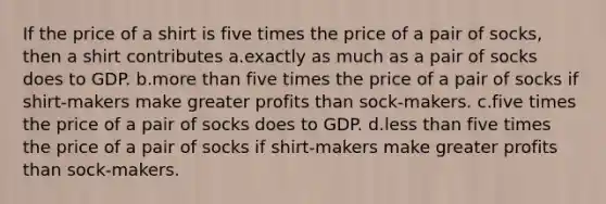 If the price of a shirt is five times the price of a pair of socks, then a shirt contributes a.exactly as much as a pair of socks does to GDP. b.<a href='https://www.questionai.com/knowledge/keWHlEPx42-more-than' class='anchor-knowledge'>more than</a> five times the price of a pair of socks if shirt-makers make greater profits than sock-makers. c.five times the price of a pair of socks does to GDP. d.<a href='https://www.questionai.com/knowledge/k7BtlYpAMX-less-than' class='anchor-knowledge'>less than</a> five times the price of a pair of socks if shirt-makers make greater profits than sock-makers.