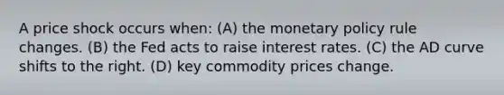 A price shock occurs when: (A) the <a href='https://www.questionai.com/knowledge/kEE0G7Llsx-monetary-policy' class='anchor-knowledge'>monetary policy</a> rule changes. (B) the Fed acts to raise interest rates. (C) the AD curve shifts to the right. (D) key commodity prices change.