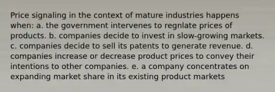 Price signaling in the context of mature industries happens when: a. the government intervenes to regnlate prices of products. b. companies decide to invest in slow-growing markets. c. companies decide to sell its patents to generate revenue. d. companies increase or decrease product prices to convey their intentions to other companies. e. a company concentrates on expanding market share in its existing product markets