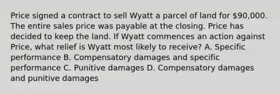 Price signed a contract to sell Wyatt a parcel of land for 90,000. The entire sales price was payable at the closing. Price has decided to keep the land. If Wyatt commences an action against Price, what relief is Wyatt most likely to receive? A. Specific performance B. Compensatory damages and specific performance C. Punitive damages D. Compensatory damages and punitive damages