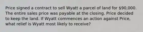 Price signed a contract to sell Wyatt a parcel of land for 90,000. The entire sales price was payable at the closing. Price decided to keep the land. If Wyatt commences an action against Price, what relief is Wyatt most likely to receive?