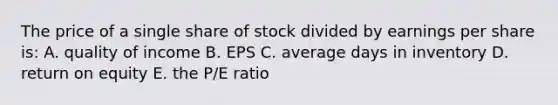 The price of a single share of stock divided by earnings per share is: A. quality of income B. EPS C. average days in inventory D. return on equity E. the P/E ratio