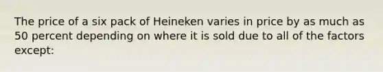 The price of a six pack of Heineken varies in price by as much as 50 percent depending on where it is sold due to all of the factors except: