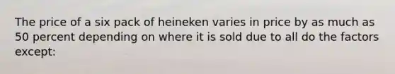 The price of a six pack of heineken varies in price by as much as 50 percent depending on where it is sold due to all do the factors except: