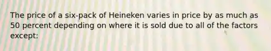 The price of a six-pack of Heineken varies in price by as much as 50 percent depending on where it is sold due to all of the factors except: