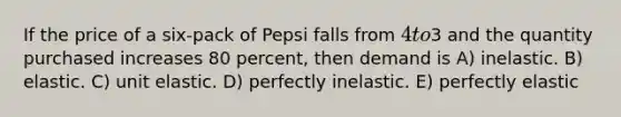 If the price of a six-pack of Pepsi falls from 4 to3 and the quantity purchased increases 80 percent, then demand is A) inelastic. B) elastic. C) unit elastic. D) perfectly inelastic. E) perfectly elastic