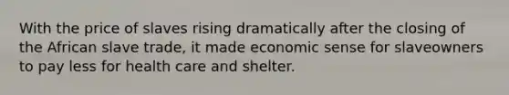 With the price of slaves rising dramatically after the closing of the African slave trade, it made economic sense for slaveowners to pay less for health care and shelter.