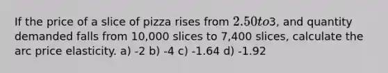 If the price of a slice of pizza rises from 2.50 to3, and quantity demanded falls from 10,000 slices to 7,400 slices, calculate the arc price elasticity. a) -2 b) -4 c) -1.64 d) -1.92