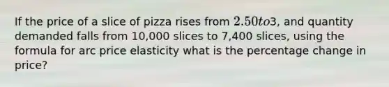 If the price of a slice of pizza rises from​ 2.50 to​3, and quantity demanded falls from​ 10,000 slices to​ 7,400 slices, using the formula for arc price elasticity what is the percentage change in​ price?