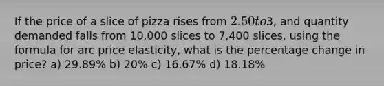 If the price of a slice of pizza rises from 2.50 to3, and quantity demanded falls from 10,000 slices to 7,400 slices, using the formula for arc price elasticity, what is the percentage change in price? a) 29.89% b) 20% c) 16.67% d) 18.18%