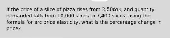 If the price of a slice of pizza rises from 2.50 to3, and quantity demanded falls from 10,000 slices to 7,400 slices, using the formula for arc price elasticity, what is the percentage change in price?