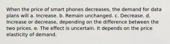 When the price of smart phones decreases, the demand for data plans will a. Increase. b. Remain unchanged. c. Decrease. d. Increase or decrease, depending on the difference between the two prices. e. The effect is uncertain. It depends on the price elasticity of demand.