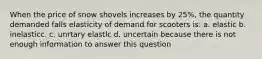 When the price of snow shovels increases by 25%, the quantity demanded falls elasticity of demand for scooters is: a. elastic b. inelasticc. c. unrtary elastlc d. uncertain because there is not enough information to answer this question