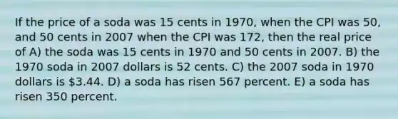 If the price of a soda was 15 cents in 1970, when the CPI was 50, and 50 cents in 2007 when the CPI was 172, then the real price of A) the soda was 15 cents in 1970 and 50 cents in 2007. B) the 1970 soda in 2007 dollars is 52 cents. C) the 2007 soda in 1970 dollars is 3.44. D) a soda has risen 567 percent. E) a soda has risen 350 percent.