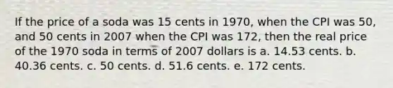 If the price of a soda was 15 cents in 1970, when the CPI was 50, and 50 cents in 2007 when the CPI was 172, then the real price of the 1970 soda in terms of 2007 dollars is a. 14.53 cents. b. 40.36 cents. c. 50 cents. d. 51.6 cents. e. 172 cents.