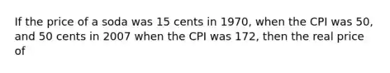 If the price of a soda was 15 cents in 1970, when the CPI was 50, and 50 cents in 2007 when the CPI was 172, then the real price of