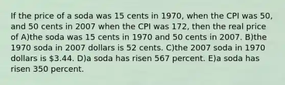 If the price of a soda was 15 cents in 1970, when the CPI was 50, and 50 cents in 2007 when the CPI was 172, then the real price of A)the soda was 15 cents in 1970 and 50 cents in 2007. B)the 1970 soda in 2007 dollars is 52 cents. C)the 2007 soda in 1970 dollars is 3.44. D)a soda has risen 567 percent. E)a soda has risen 350 percent.