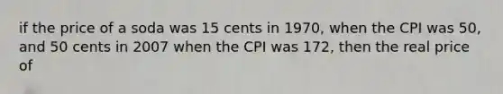 if the price of a soda was 15 cents in 1970, when the CPI was 50, and 50 cents in 2007 when the CPI was 172, then the real price of