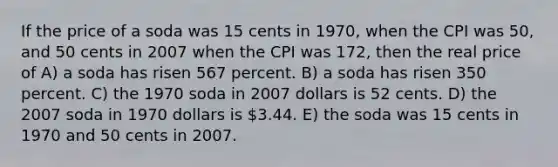 If the price of a soda was 15 cents in 1970, when the CPI was 50, and 50 cents in 2007 when the CPI was 172, then the real price of A) a soda has risen 567 percent. B) a soda has risen 350 percent. C) the 1970 soda in 2007 dollars is 52 cents. D) the 2007 soda in 1970 dollars is 3.44. E) the soda was 15 cents in 1970 and 50 cents in 2007.