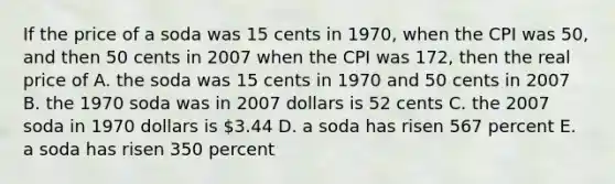 If the price of a soda was 15 cents in 1970, when the CPI was 50, and then 50 cents in 2007 when the CPI was 172, then the real price of A. the soda was 15 cents in 1970 and 50 cents in 2007 B. the 1970 soda was in 2007 dollars is 52 cents C. the 2007 soda in 1970 dollars is 3.44 D. a soda has risen 567 percent E. a soda has risen 350 percent