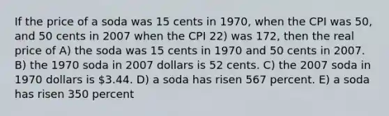 If the price of a soda was 15 cents in 1970, when the CPI was 50, and 50 cents in 2007 when the CPI 22) was 172, then the real price of A) the soda was 15 cents in 1970 and 50 cents in 2007. B) the 1970 soda in 2007 dollars is 52 cents. C) the 2007 soda in 1970 dollars is 3.44. D) a soda has risen 567 percent. E) a soda has risen 350 percent