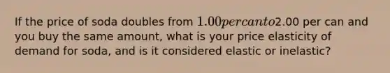 If the price of soda doubles from 1.00 per can to2.00 per can and you buy the same amount, what is your price elasticity of demand for soda, and is it considered elastic or inelastic?