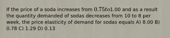 If the price of a soda increases from 0.75 to1.00 and as a result the quantity demanded of sodas decreases from 10 to 8 per week, the price elasticity of demand for sodas equals A) 8.00 B) 0.78 C) 1.29 D) 0.13