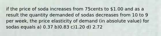 if the price of soda increases from 75cents to 1.00 and as a result the quantity demanded of sodas decreases from 10 to 9 per week, the price elasticity of demand (in absolute value) for sodas equals a) 0.37 b)0.83 c)1.20 d) 2.72