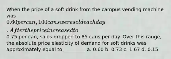 When the price of a soft drink from the campus vending machine was 0.60 per can, 100 cans were sold each day. After the price increased to0.75 per can, sales dropped to 85 cans per day. Over this range, the absolute price elasticity of demand for soft drinks was approximately equal to _________ a. 0.60 b. 0.73 c. 1.67 d. 0.15