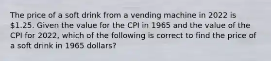 The price of a soft drink from a vending machine in 2022 is 1.25. Given the value for the CPI in 1965 and the value of the CPI for 2022, which of the following is correct to find the price of a soft drink in 1965 dollars?