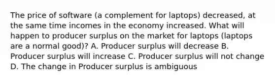 The price of software (a complement for laptops) decreased, at the same time incomes in the economy increased. What will happen to producer surplus on the market for laptops (laptops are a normal good)? A. Producer surplus will decrease B. Producer surplus will increase C. Producer surplus will not change D. The change in Producer surplus is ambiguous