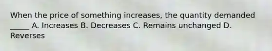 When the price of something increases, the quantity demanded _____ A. Increases B. Decreases C. Remains unchanged D. Reverses