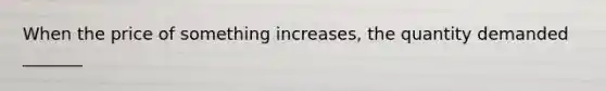 When the price of something increases, the quantity demanded _______