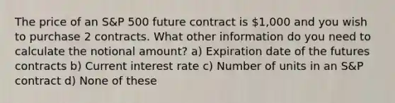 The price of an S&P 500 future contract is 1,000 and you wish to purchase 2 contracts. What other information do you need to calculate the notional amount? a) Expiration date of the futures contracts b) Current interest rate c) Number of units in an S&P contract d) None of these