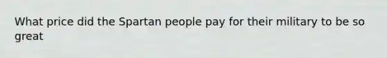 What price did the Spartan people pay for their military to be so great