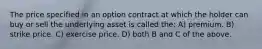 The price specified in an option contract at which the holder can buy or sell the underlying asset is called the: A) premium. B) strike price. C) exercise price. D) both B and C of the above.