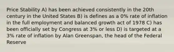 Price Stability A) has been achieved consistently in the 20th century in the United States B) is defines as a 0% rate of inflation in the full employment and balanced growth act of 1978 C) has been officially set by Congress at 3% or less D) is targeted at a 3% rate of inflation by Alan Greenspan, the head of the Federal Reserve