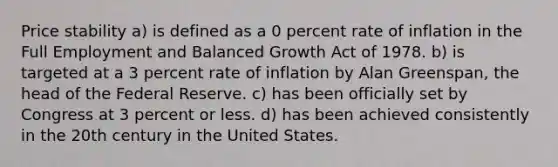 Price stability a) is defined as a 0 percent rate of inflation in the Full Employment and Balanced Growth Act of 1978. b) is targeted at a 3 percent rate of inflation by Alan Greenspan, the head of the Federal Reserve. c) has been officially set by Congress at 3 percent or less. d) has been achieved consistently in the 20th century in the United States.